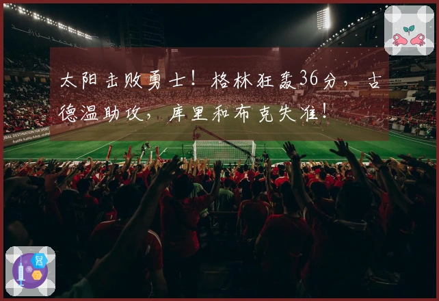 太阳击败勇士！格林狂轰36分，古德温助攻，库里和布克失准！