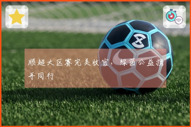 顺超大区赛完美收官，绿茵公益携手同行