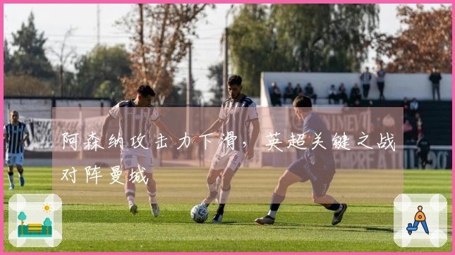 阿森纳攻击力下滑，英超关键之战对阵曼城