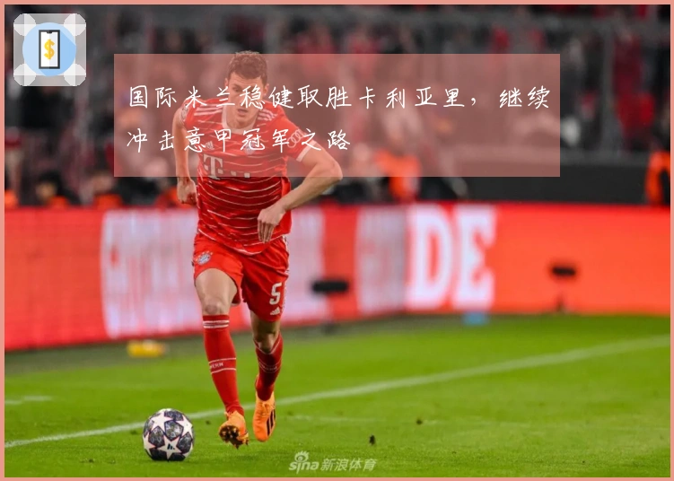 国际米兰稳健取胜卡利亚里，继续冲击意甲冠军之路