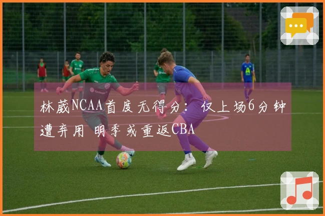 林葳NCAA首度无得分：仅上场6分钟遭弃用 明季或重返CBA