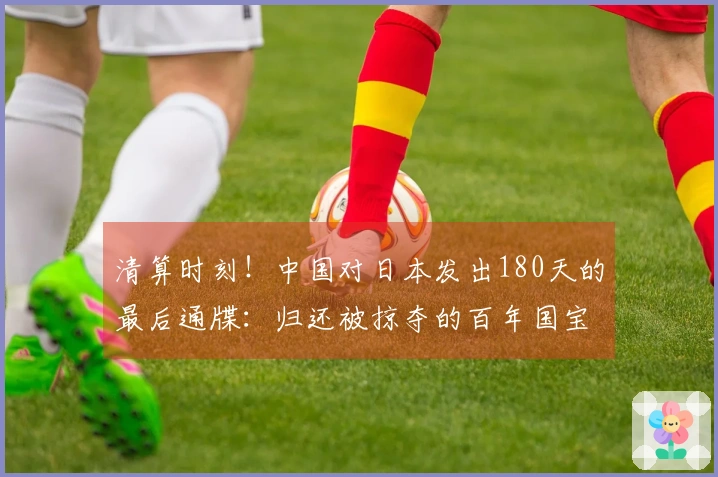 清算时刻！中国对日本发出180天的最后通牒：归还被掠夺的百年国宝